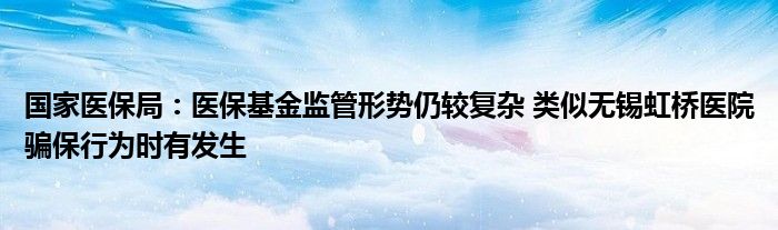 国家医保局:医保基金监管形势仍较复杂 类似无锡虹桥医院骗保行为时有发生