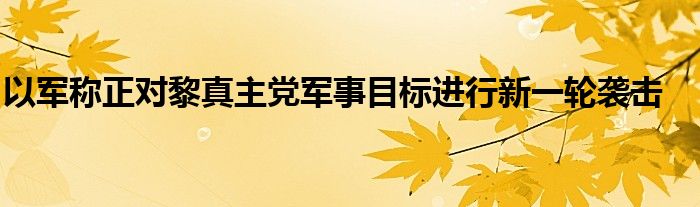 以军称正对黎真主党军事目标进行新一轮袭击