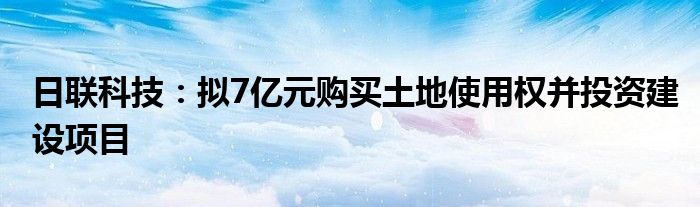 日联科技:拟7亿元购买土地使用权并投资建设项目