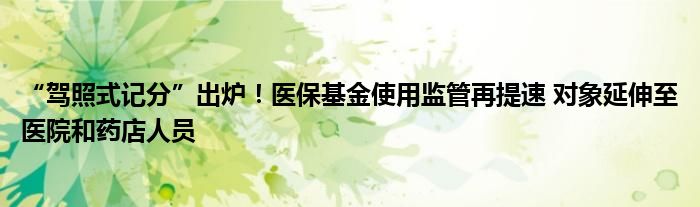 “驾照式记分”出炉!医保基金使用监管再提速 对象延伸至医院和药店人员