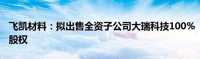 飞凯材料:拟出售全资子公司大瑞科技100%股权