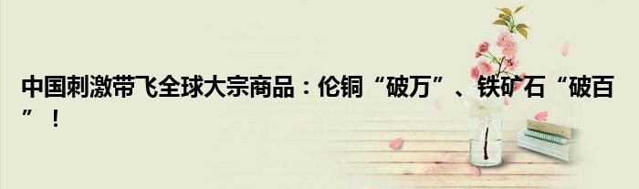 中国刺激带飞全球大宗商品:伦铜“破万”、铁矿石“破百”!