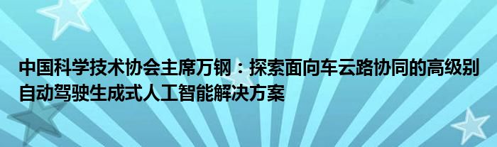 中国科学技术协会主席万钢:探索面向车云路协同的高级别自动驾驶生成式人工智能解决方案