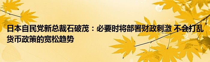 日本自民党新总裁石破茂:必要时将部署财政刺激 不会打乱货币政策的宽松趋势