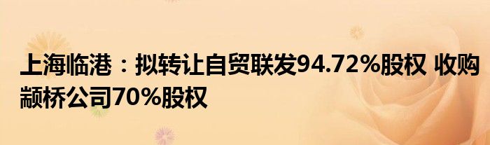 上海临港:拟转让自贸联发94.72%股权 收购颛桥公司70%股权