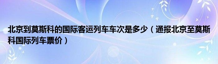 北京到莫斯科的国际客运列车车次是多少(通报北京至莫斯科国际列车票价)