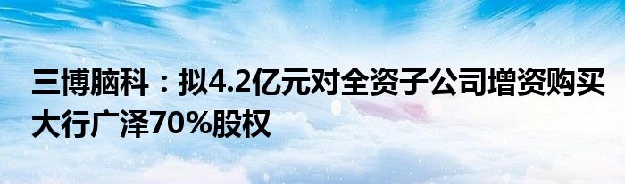 三博脑科:拟4.2亿元对全资子公司增资购买大行广泽70%股权
