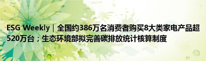 ESG Weekly|全国约386万名消费者购买8大类家电产品超520万台;生态环境部拟完善碳排放统计核算制度