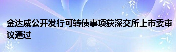 金达威公开发行可转债事项获深交所上市委审议通过
