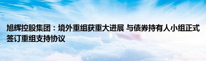 旭辉控股集团:境外重组获重大进展 与债券持有人小组正式签订重组支持协议