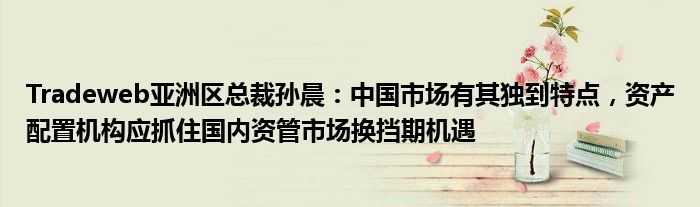 Tradeweb亚洲区总裁孙晨:中国市场有其独到特点,资产配置机构应抓住国内资管市场换挡期机遇