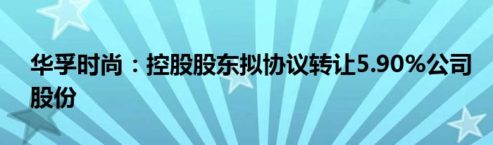 华孚时尚:控股股东拟协议转让5.90%公司股份