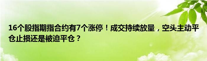 16个股指期指合约有7个涨停!成交持续放量,空头主动平仓止损还是被迫平仓?