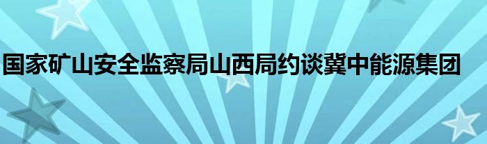 国家矿山安全监察局山西局约谈冀中能源集团