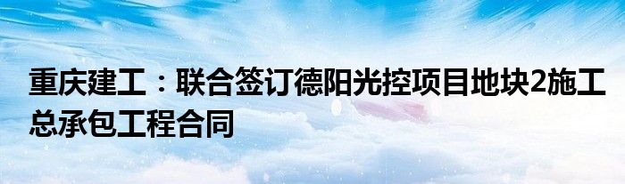 重庆建工:联合签订德阳光控项目地块2施工总承包工程合同