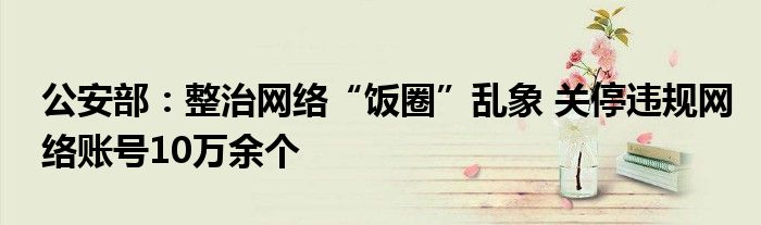 公安部:整治网络“饭圈”乱象 关停违规网络账号10万余个