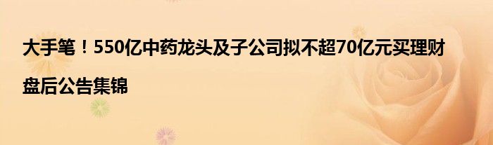 大手笔！550亿中药龙头及子公司拟不超70亿元买理财|盘后公告集锦