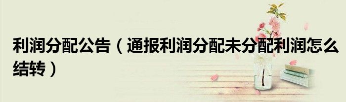 利润分配公告(通报利润分配未分配利润怎么结转)