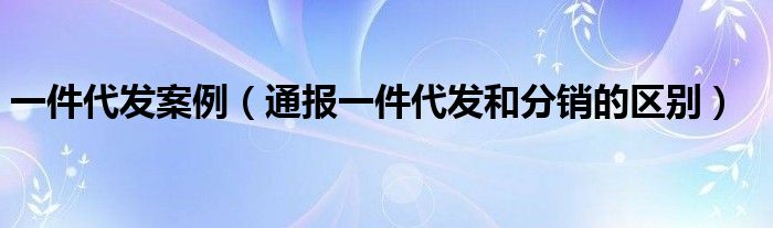 一件代发案例(通报一件代发和分销的区别)