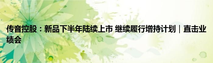 传音控股:新品下半年陆续上市 继续履行增持计划|直击业绩会