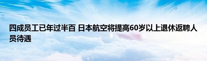 四成员工已年过半百 日本航空将提高60岁以上退休返聘人员待遇