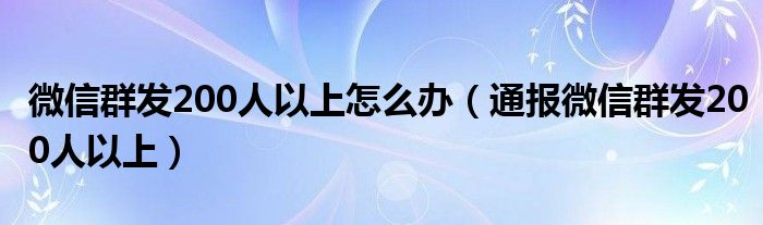 微信群发200人以上怎么办(通报微信群发200人以上)