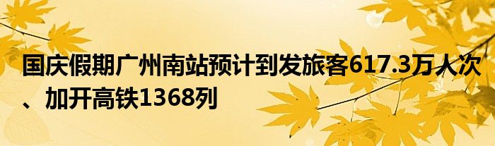国庆假期广州南站预计到发旅客617.3万人次、加开高铁1368列