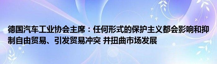 德国汽车工业协会主席:任何形式的保护主义都会影响和抑制自由贸易、引发贸易冲突 并扭曲市场发展