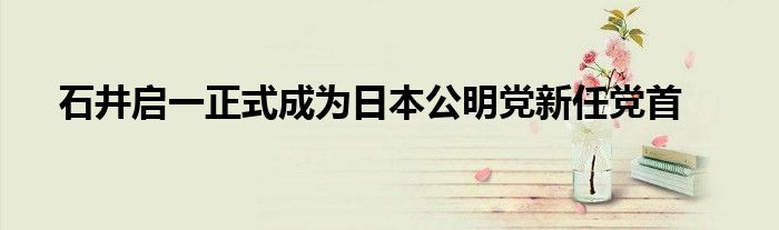 石井启一正式成为日本公明党新任党首
