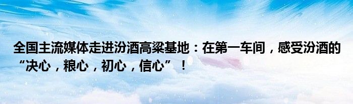 全国主流媒体走进汾酒高粱基地:在第一车间,感受汾酒的“决心,粮心,初心,信心”!