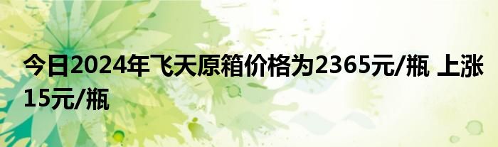 今日2024年飞天原箱价格为2365元/瓶 上涨15元/瓶