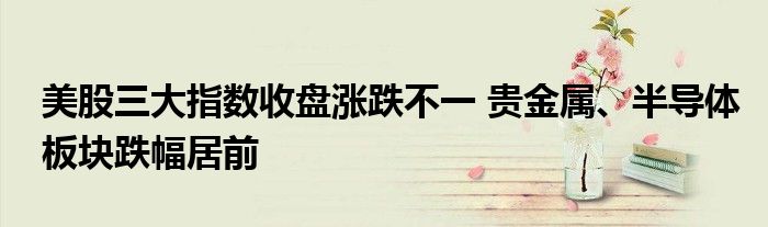 美股三大指数收盘涨跌不一 贵金属、半导体板块跌幅居前