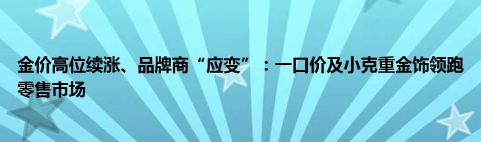 金价高位续涨、品牌商“应变”:一口价及小克重金饰领跑零售市场