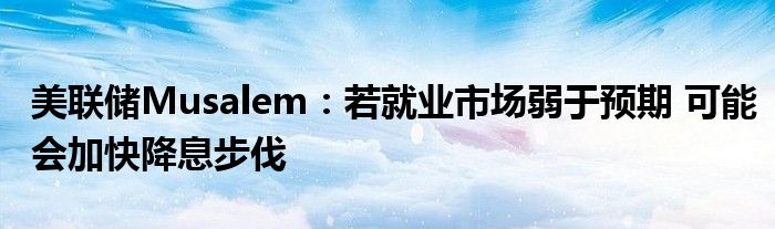 美联储Musalem:若就业市场弱于预期 可能会加快降息步伐
