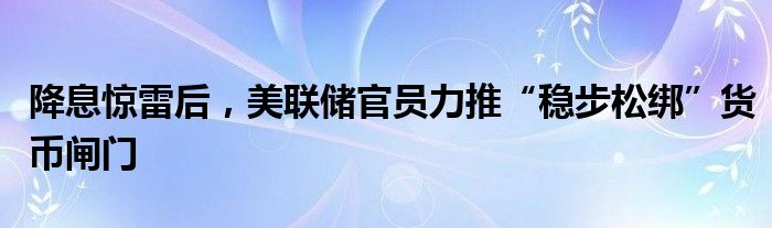 降息惊雷后,美联储官员力推“稳步松绑”货币闸门