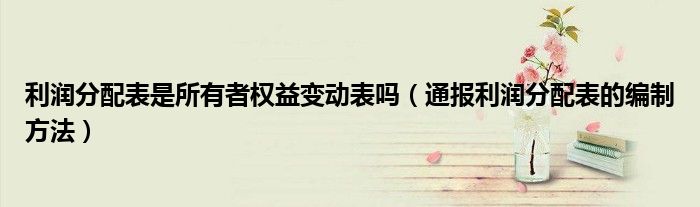 利润分配表是所有者权益变动表吗(通报利润分配表的编制方法)