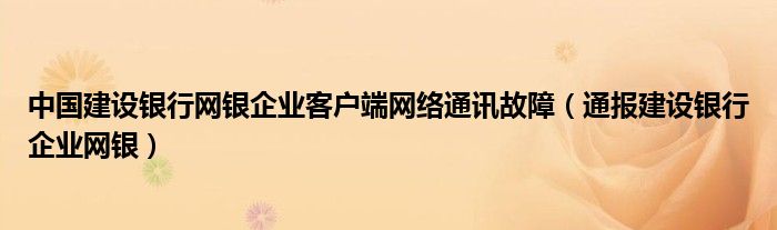 中国建设银行网银企业客户端网络通讯故障(通报建设银行企业网银)