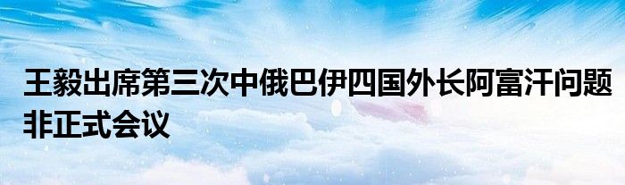 王毅出席第三次中俄巴伊四国外长阿富汗问题非正式会议