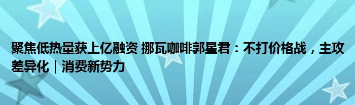 聚焦低热量获上亿融资 挪瓦咖啡郭星君:不打价格战,主攻差异化|消费新势力