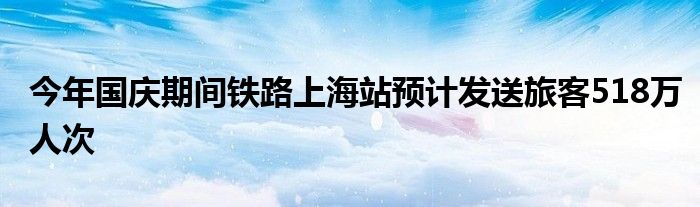 今年国庆期间铁路上海站预计发送旅客518万人次