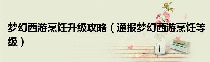 梦幻西游烹饪升级攻略（通报梦幻西游烹饪等级）