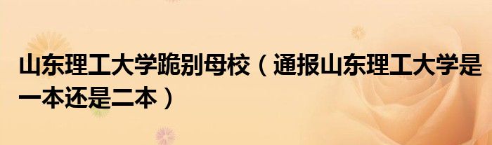 山东理工大学跪别母校(通报山东理工大学是一本还是二本)