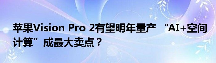 苹果Vision Pro 2有望明年量产 “AI+空间计算”成最大卖点?
