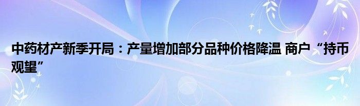 中药材产新季开局:产量增加部分品种价格降温 商户“持币观望”