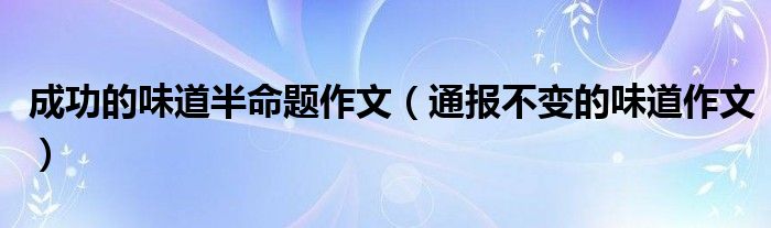 成功的味道半命题作文(通报不变的味道作文)