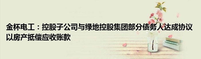 金杯电工:控股子公司与绿地控股集团部分债务人达成协议 以房产抵偿应收账款
