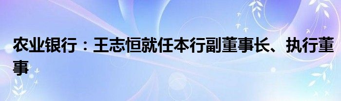 农业银行:王志恒就任本行副董事长、执行董事