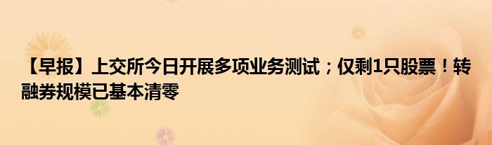 【早报】上交所今日开展多项业务测试;仅剩1只股票!转融券规模已基本清零
