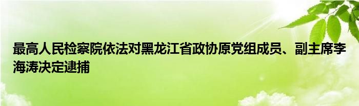 最高人民检察院依法对黑龙江省政协原党组成员、副主席李海涛决定逮捕
