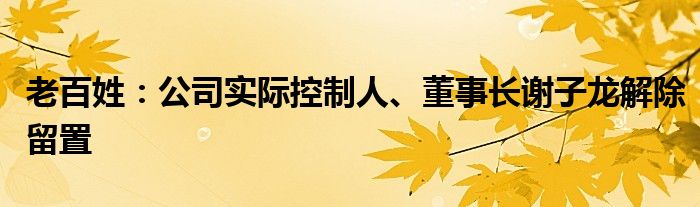 老百姓:公司实际控制人、董事长谢子龙解除留置